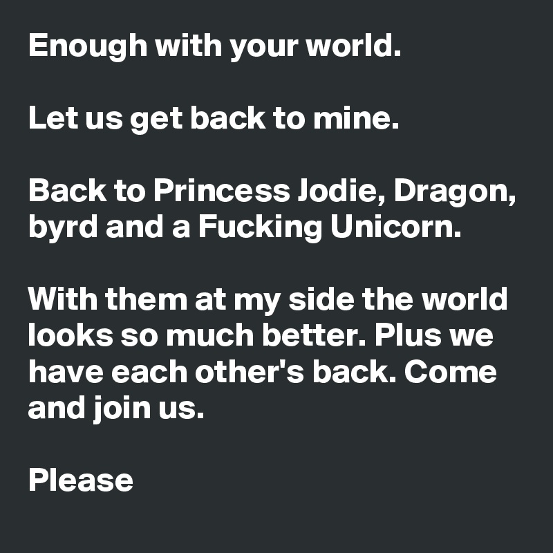 Enough with your world.

Let us get back to mine.

Back to Princess Jodie, Dragon, byrd and a Fucking Unicorn. 

With them at my side the world looks so much better. Plus we have each other's back. Come and join us.

Please