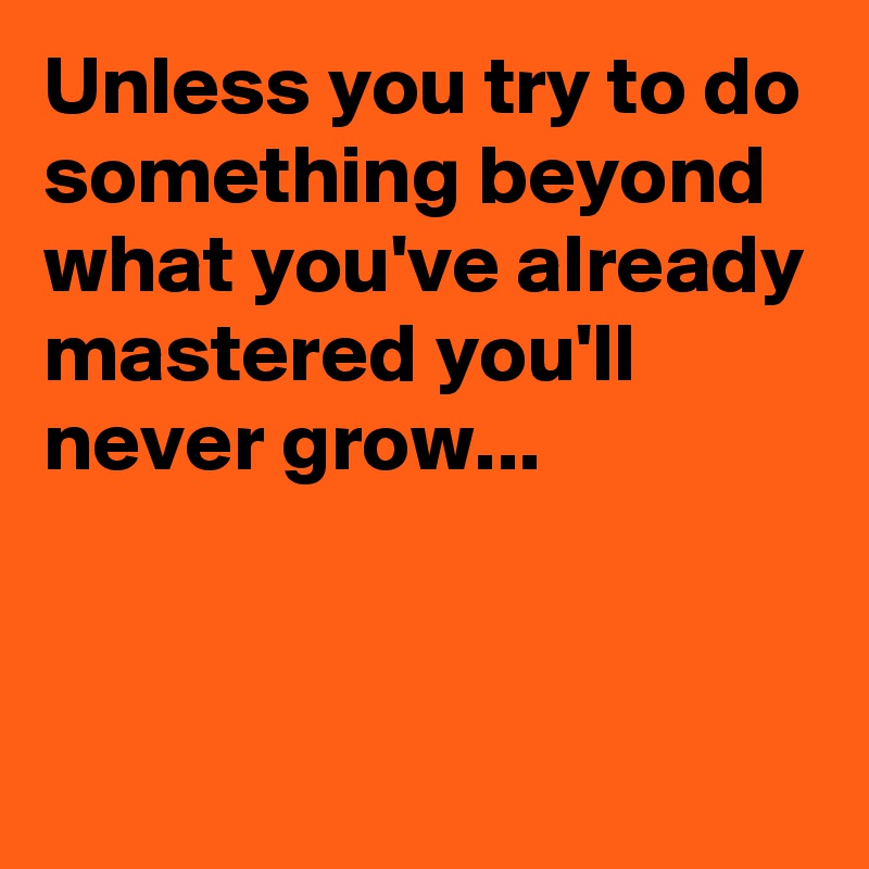 Unless you try to do something beyond what you've already mastered you'll never grow...


