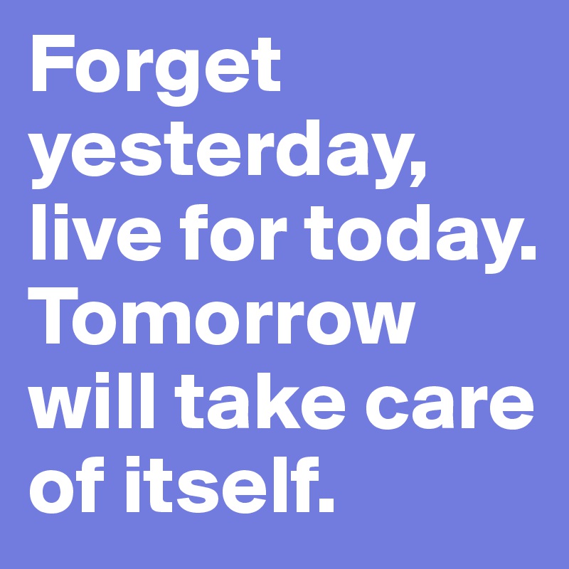 Forget yesterday, live for today. Tomorrow will take care of itself.