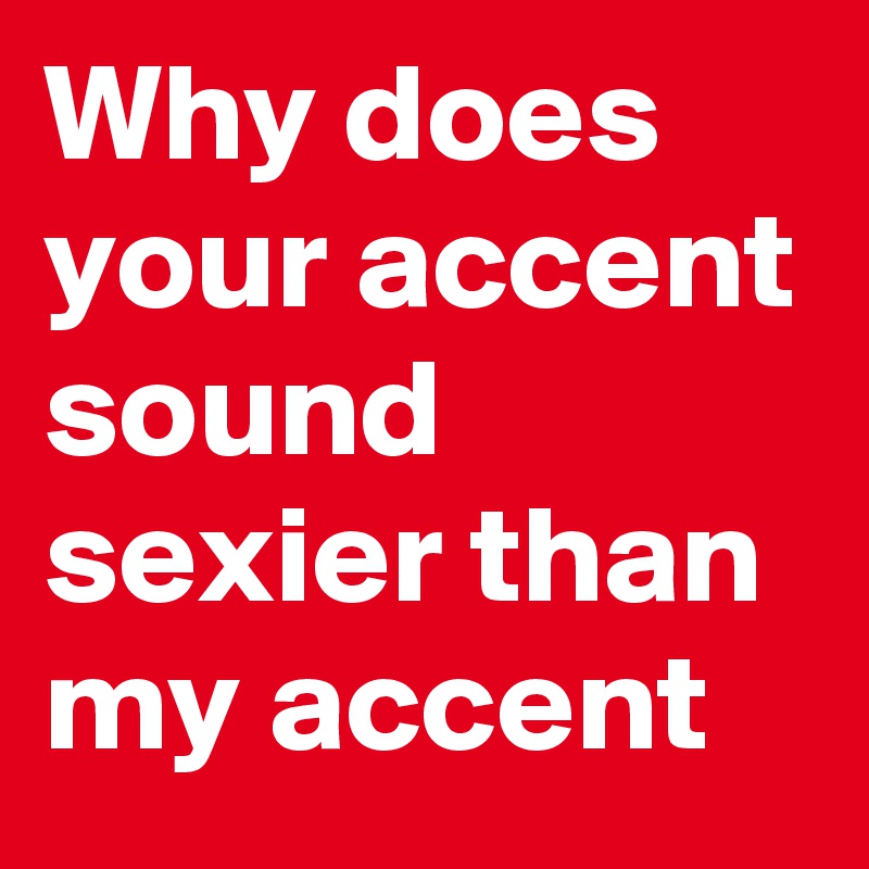 Why does your accent sound sexier than my accent