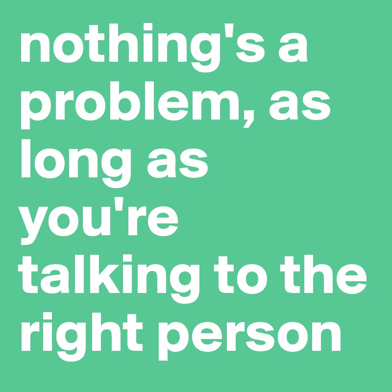 nothing's a problem, as long as you're talking to the right person
