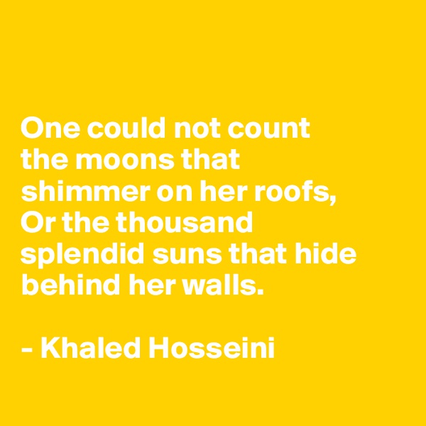 


One could not count 
the moons that 
shimmer on her roofs,
Or the thousand 
splendid suns that hide behind her walls.

- Khaled Hosseini 
