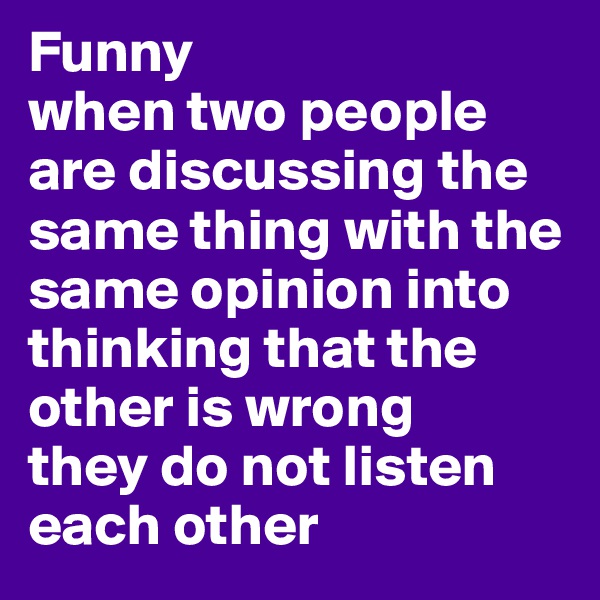 Funny 
when two people are discussing the same thing with the same opinion into thinking that the other is wrong 
they do not listen each other