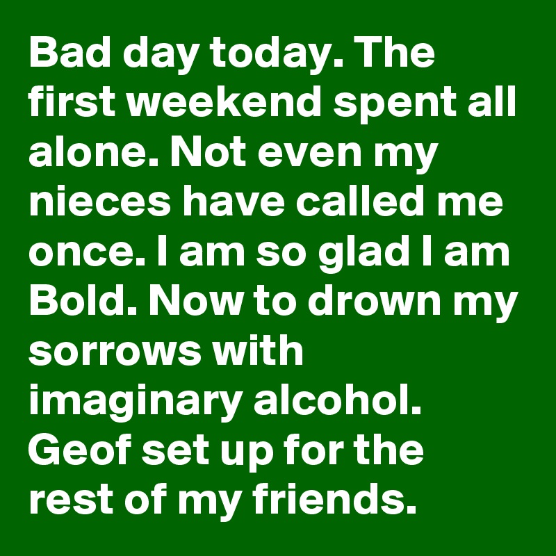 Bad day today. The first weekend spent all alone. Not even my nieces have called me once. I am so glad I am Bold. Now to drown my sorrows with imaginary alcohol. Geof set up for the rest of my friends.
