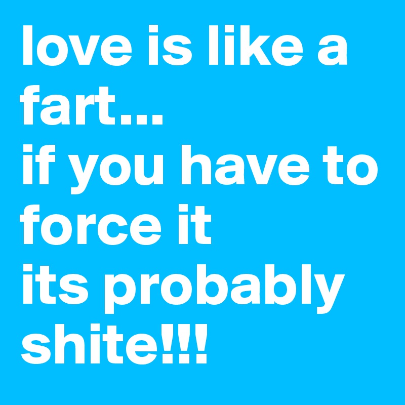 love is like a fart...
if you have to force it 
its probably shite!!!