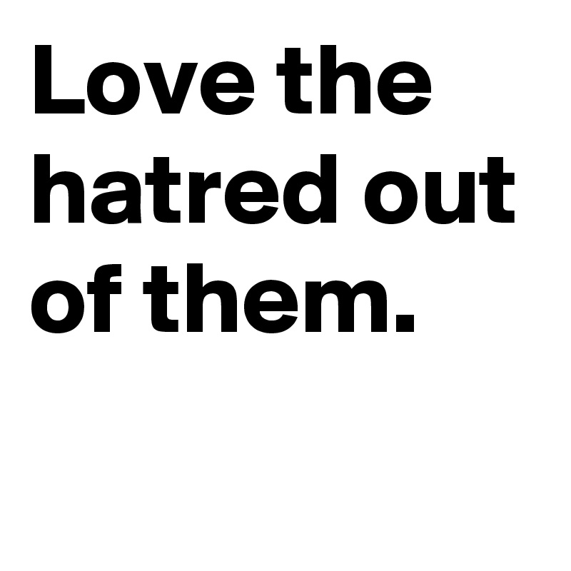 Love the hatred out of them.
