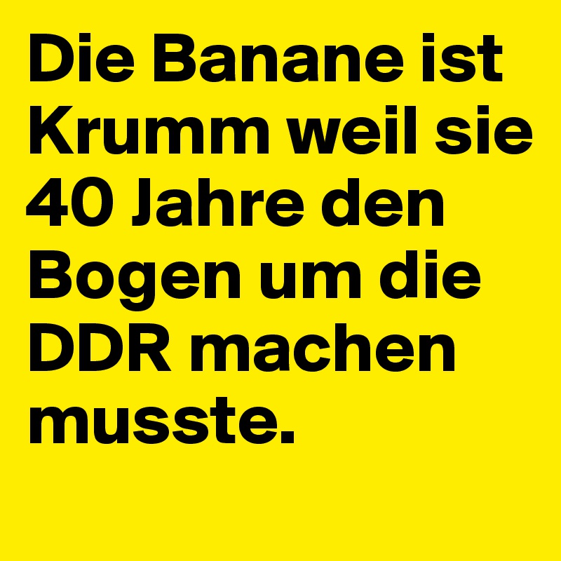 Die Banane ist Krumm weil sie 40 Jahre den Bogen um die DDR machen musste.