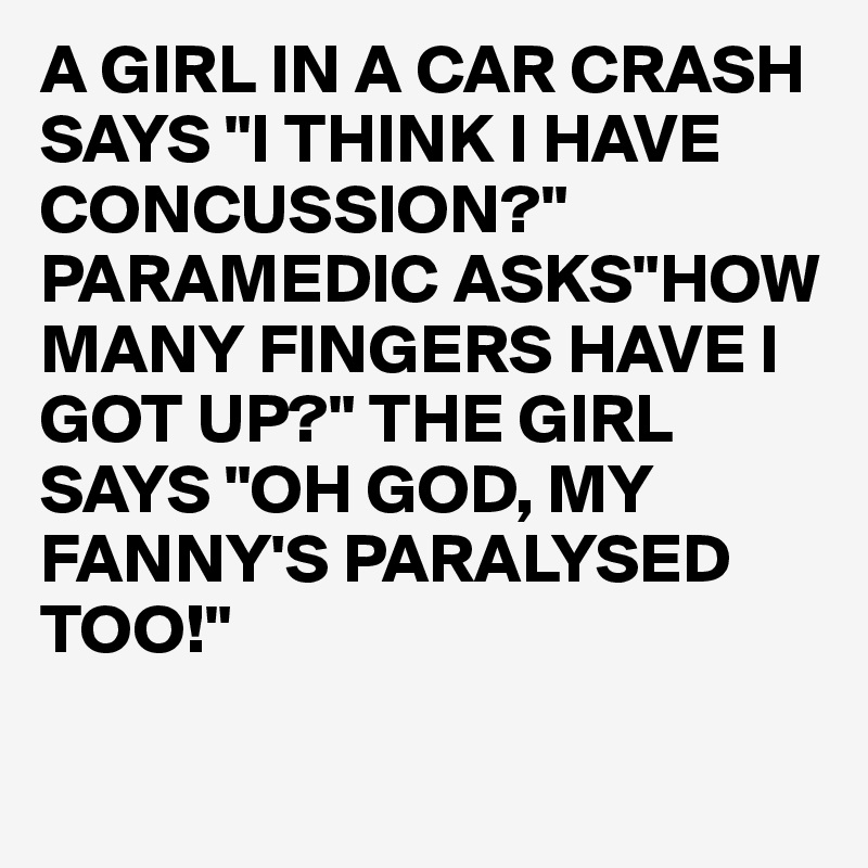 A GIRL IN A CAR CRASH SAYS "I THINK I HAVE CONCUSSION?"
PARAMEDIC ASKS"HOW MANY FINGERS HAVE I GOT UP?" THE GIRL SAYS "OH GOD, MY FANNY'S PARALYSED TOO!"

