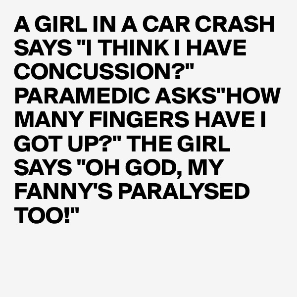 A GIRL IN A CAR CRASH SAYS "I THINK I HAVE CONCUSSION?"
PARAMEDIC ASKS"HOW MANY FINGERS HAVE I GOT UP?" THE GIRL SAYS "OH GOD, MY FANNY'S PARALYSED TOO!"

