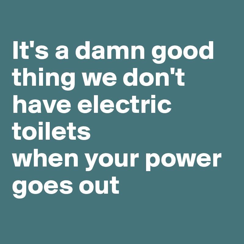 
It's a damn good thing we don't have electric toilets 
when your power goes out

