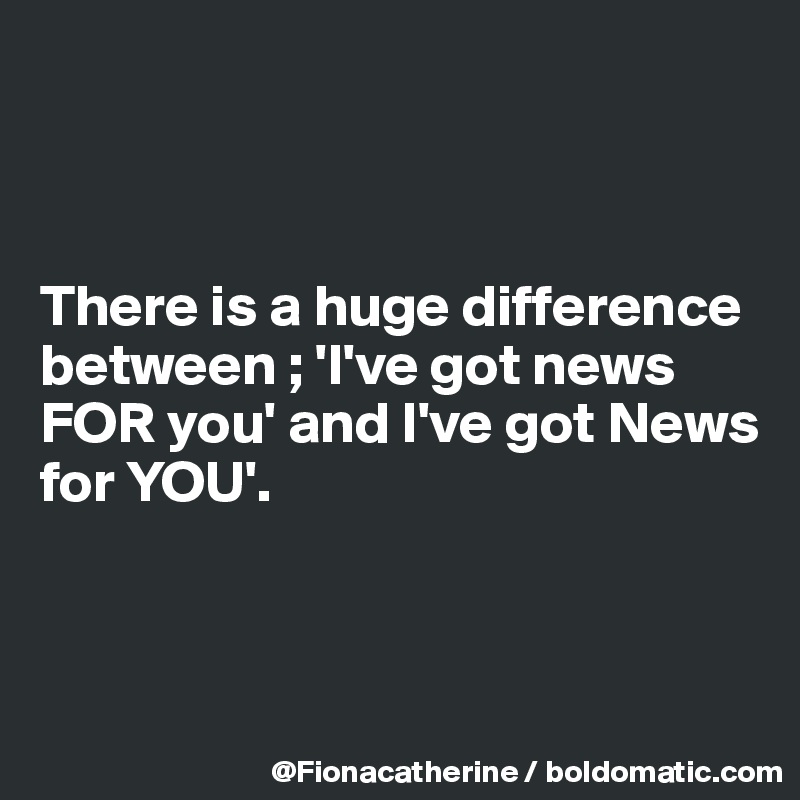 



There is a huge difference
between ; 'I've got news
FOR you' and I've got News
for YOU'.



