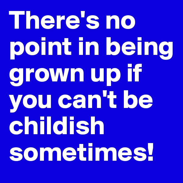 There's no point in being grown up if you can't be childish sometimes!