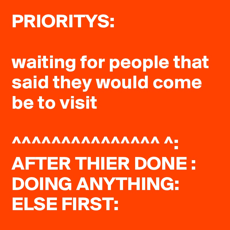 PRIORITYS:

waiting for people that said they would come be to visit 

^^^^^^^^^^^^^^^ ^:
AFTER THIER DONE : DOING ANYTHING: ELSE FIRST: