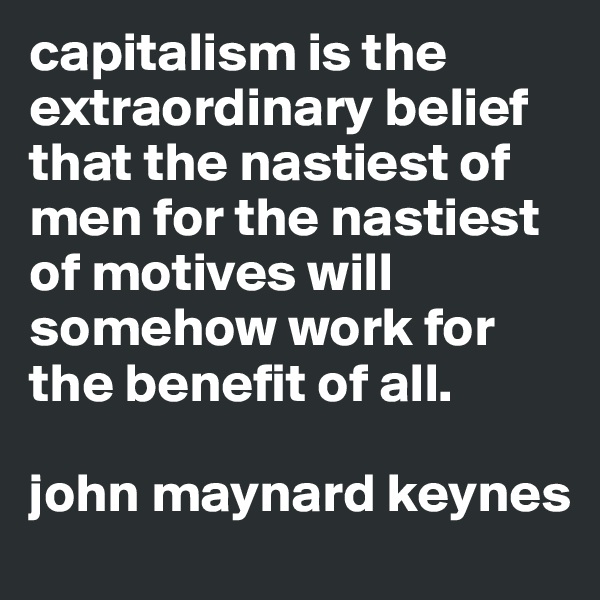 capitalism is the extraordinary belief that the nastiest of men for the nastiest of motives will somehow work for the benefit of all. 

john maynard keynes