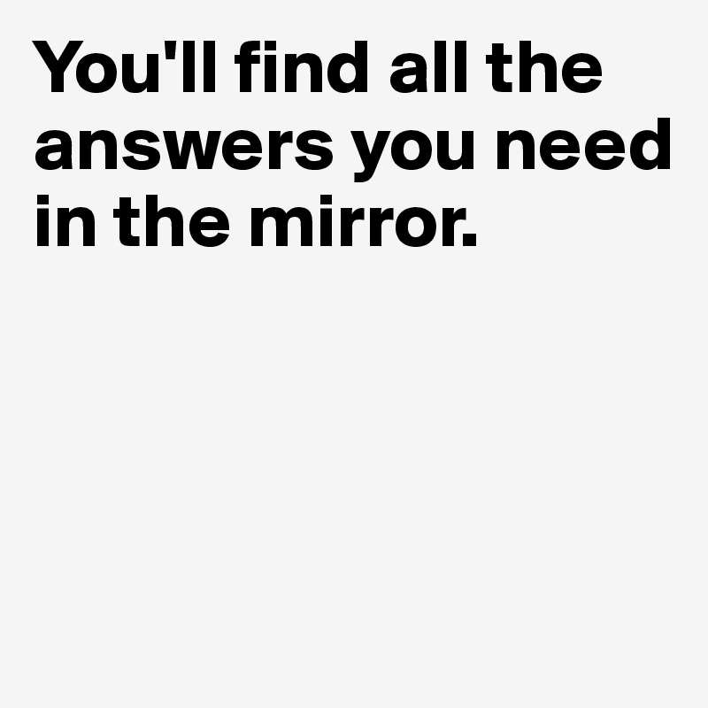 You'll find all the answers you need in the mirror. 





