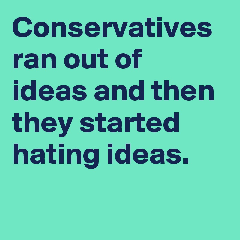 Conservatives ran out of ideas and then they started hating ideas.