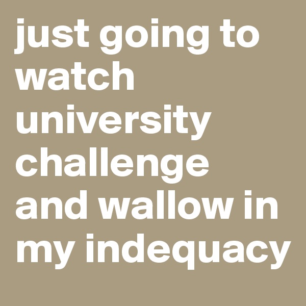just going to watch university challenge and wallow in my indequacy