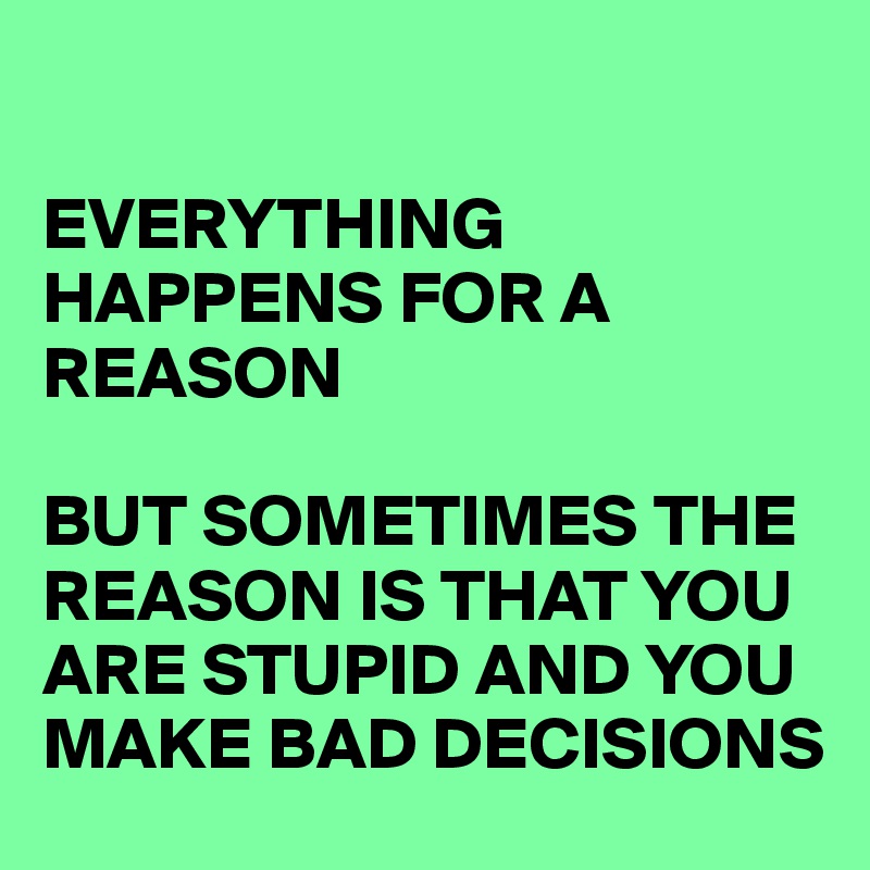

EVERYTHING HAPPENS FOR A REASON 

BUT SOMETIMES THE REASON IS THAT YOU ARE STUPID AND YOU MAKE BAD DECISIONS 