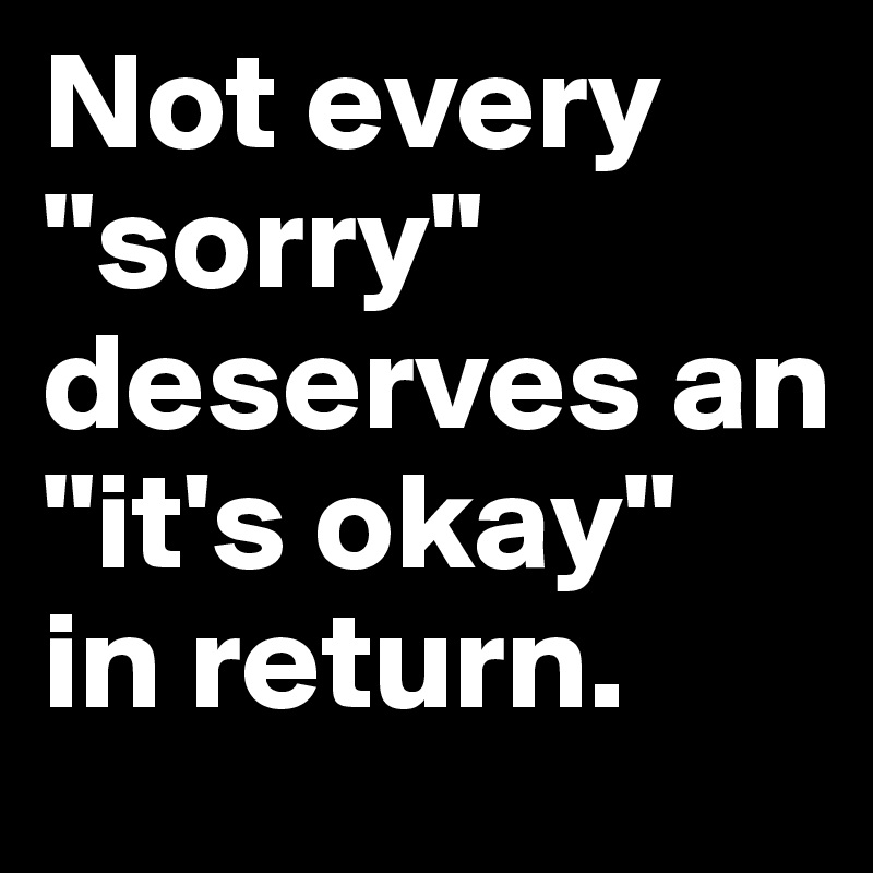 Not every      "sorry" deserves an "it's okay" 
in return.