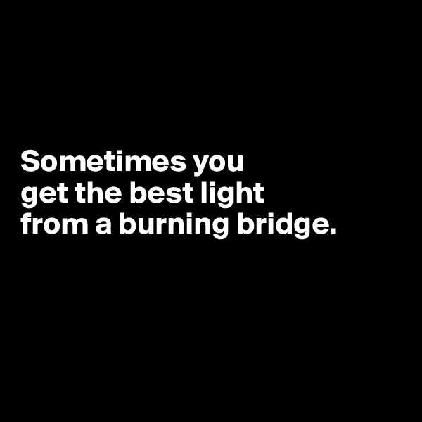 



Sometimes you 
get the best light 
from a burning bridge.





