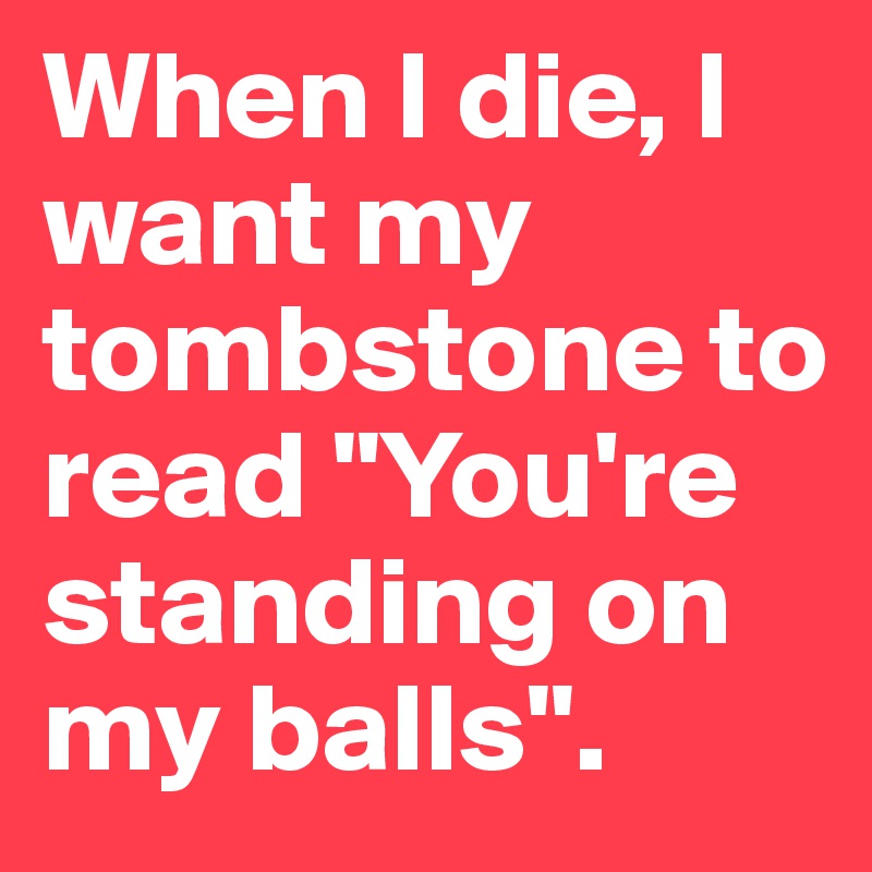 When I die, I want my tombstone to read "You're standing on my balls".