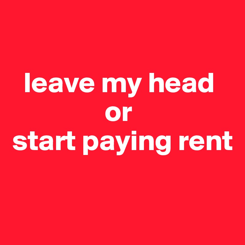 

  leave my head      
                or 
start paying rent

