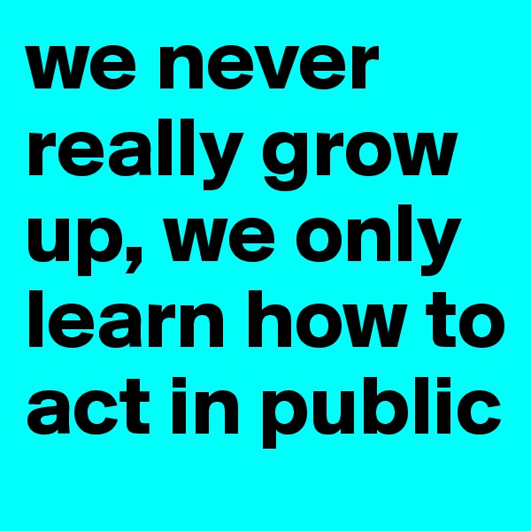 we never really grow up, we only learn how to act in public