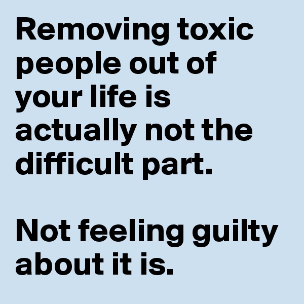 Removing toxic people out of your life is actually not the difficult part. 

Not feeling guilty about it is. 