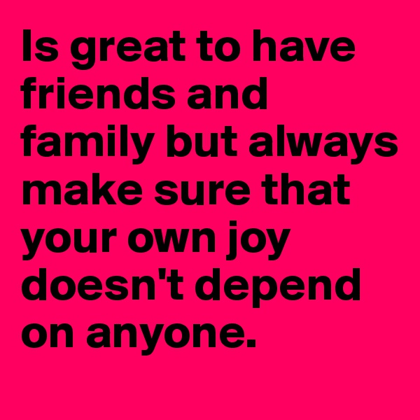Is great to have friends and family but always make sure that your own joy doesn't depend on anyone.