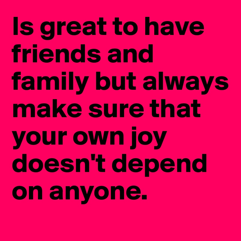 Is great to have friends and family but always make sure that your own joy doesn't depend on anyone.