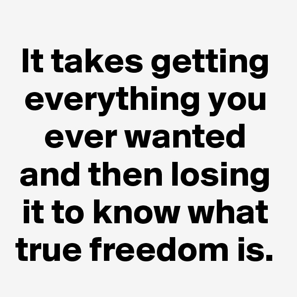 It takes getting everything you ever wanted and then losing it to know what true freedom is.