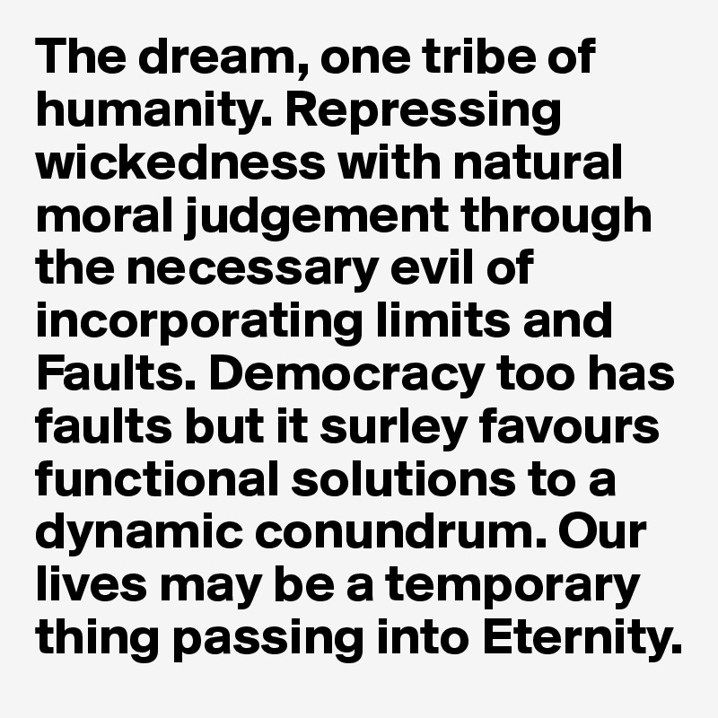 The dream, one tribe of humanity. Repressing wickedness with natural moral judgement through the necessary evil of incorporating limits and Faults. Democracy too has faults but it surley favours functional solutions to a dynamic conundrum. Our lives may be a temporary thing passing into Eternity.