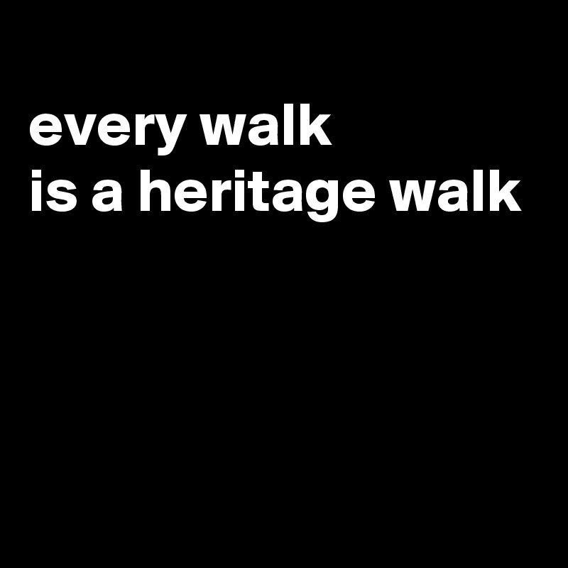 
every walk
is a heritage walk



