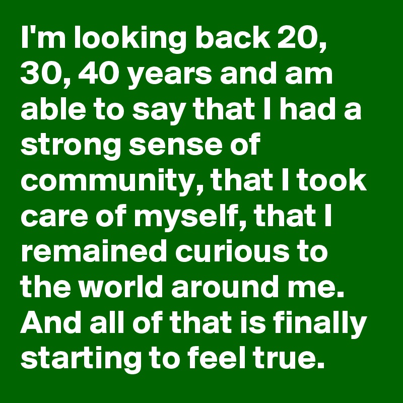 I'm looking back 20, 30, 40 years and am able to say that I had a strong sense of community, that I took care of myself, that I remained curious to the world around me. And all of that is finally starting to feel true.