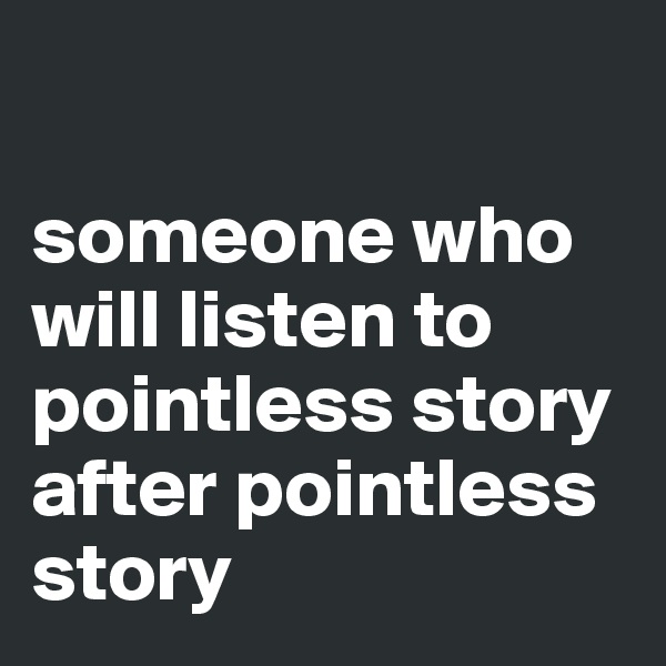 

someone who will listen to pointless story after pointless story 