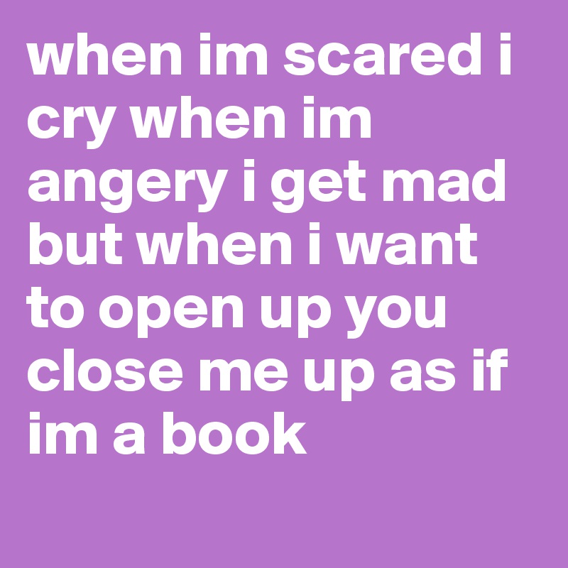 when im scared i cry when im angery i get mad but when i want to open up you close me up as if im a book
