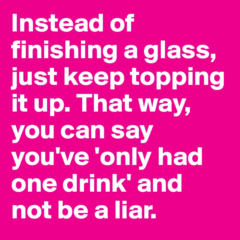 Instead of finishing a glass, just keep topping it up. That way, you can say you've 'only had one drink' and not be a liar. 