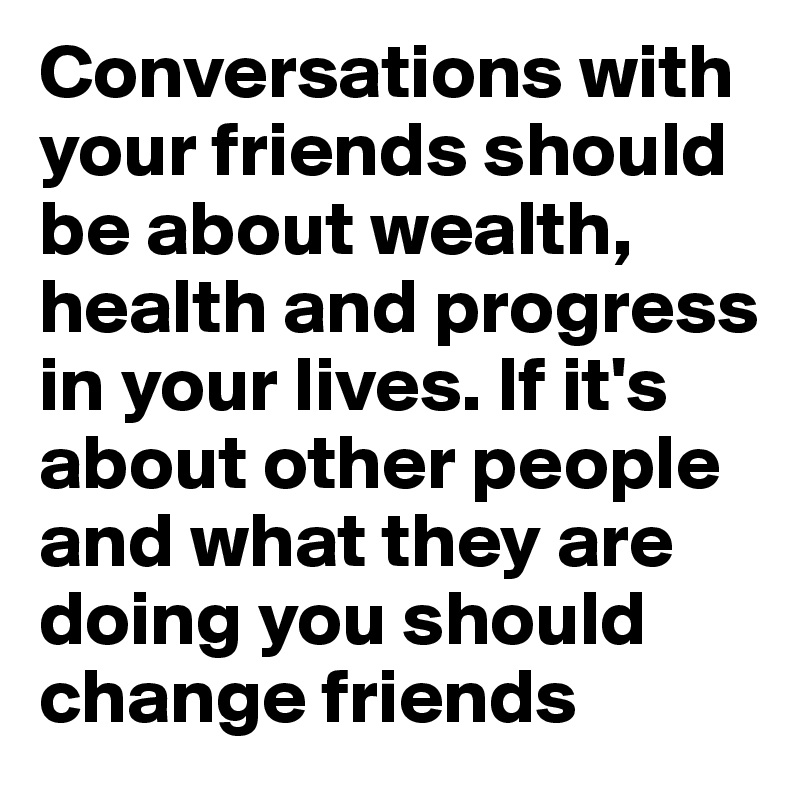 Conversations with your friends should be about wealth, health and progress in your lives. If it's about other people and what they are doing you should change friends