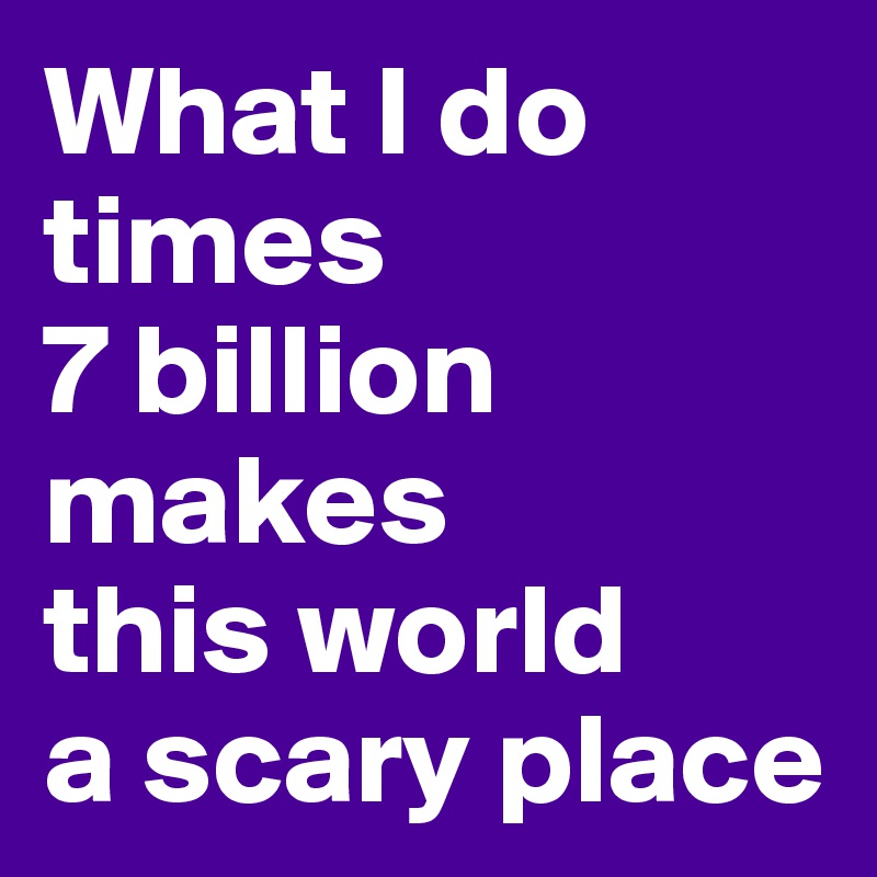 What I do 
times 
7 billion 
makes 
this world 
a scary place