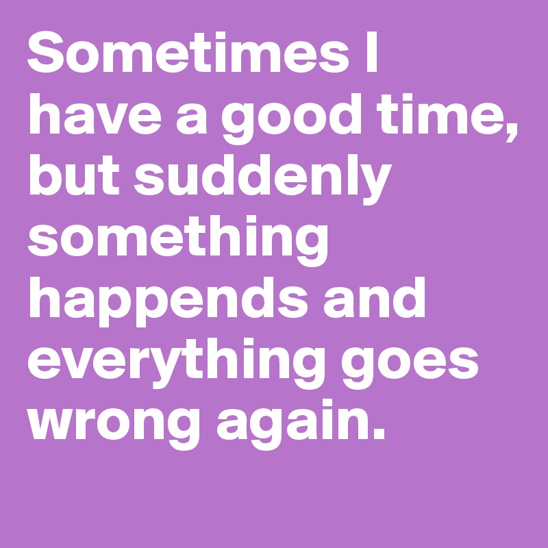 Sometimes I have a good time, but suddenly something happends and everything goes wrong again.