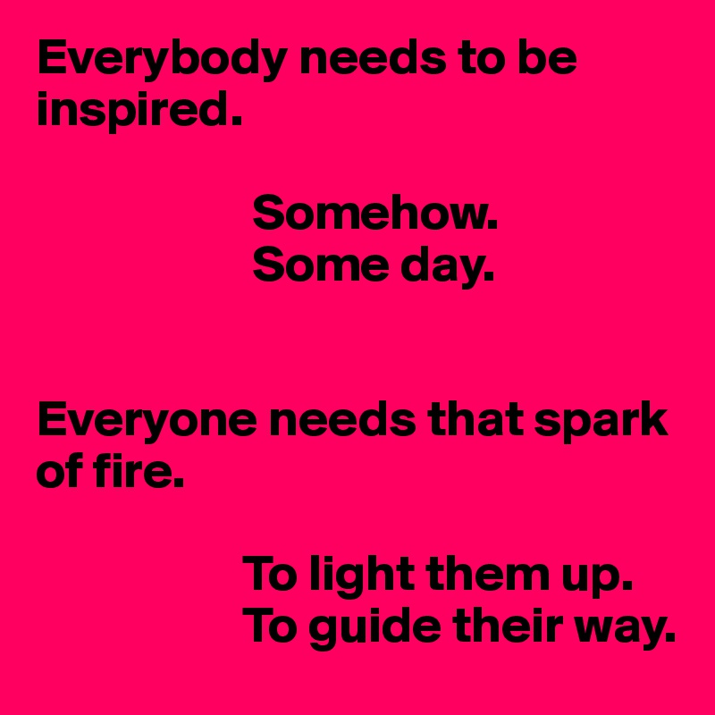 Everybody needs to be inspired.

                     Somehow.
                     Some day.


Everyone needs that spark of fire.

                    To light them up.
                    To guide their way. 