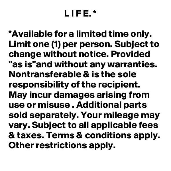                              L I F E. * 

*Available for a limited time only. Limit one (1) per person. Subject to change without notice. Provided "as is"and without any warranties. Nontransferable & is the sole responsibility of the recipient. May incur damages arising from use or misuse . Additional parts sold separately. Your mileage may vary. Subject to all applicable fees & taxes. Terms & conditions apply. Other restrictions apply.   