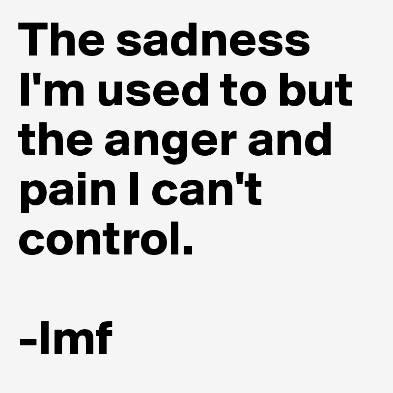 The sadness I'm used to but the anger and pain I can't control. 

-lmf