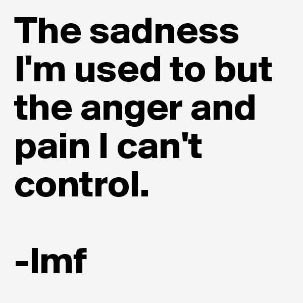 The sadness I'm used to but the anger and pain I can't control. 

-lmf