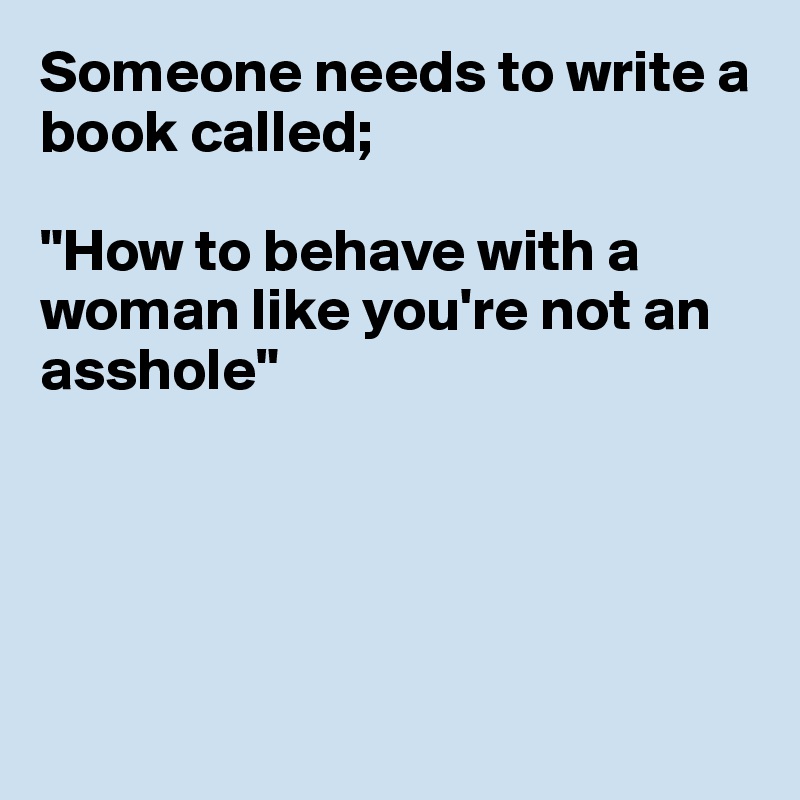 Someone needs to write a book called;

"How to behave with a woman like you're not an asshole"





