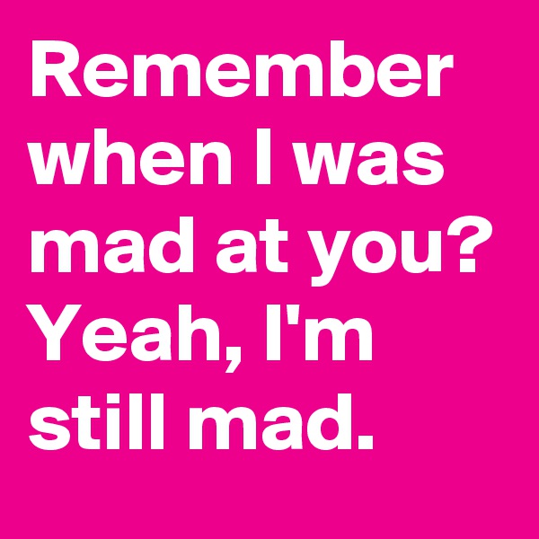 Remember when I was mad at you? Yeah, I'm still mad.