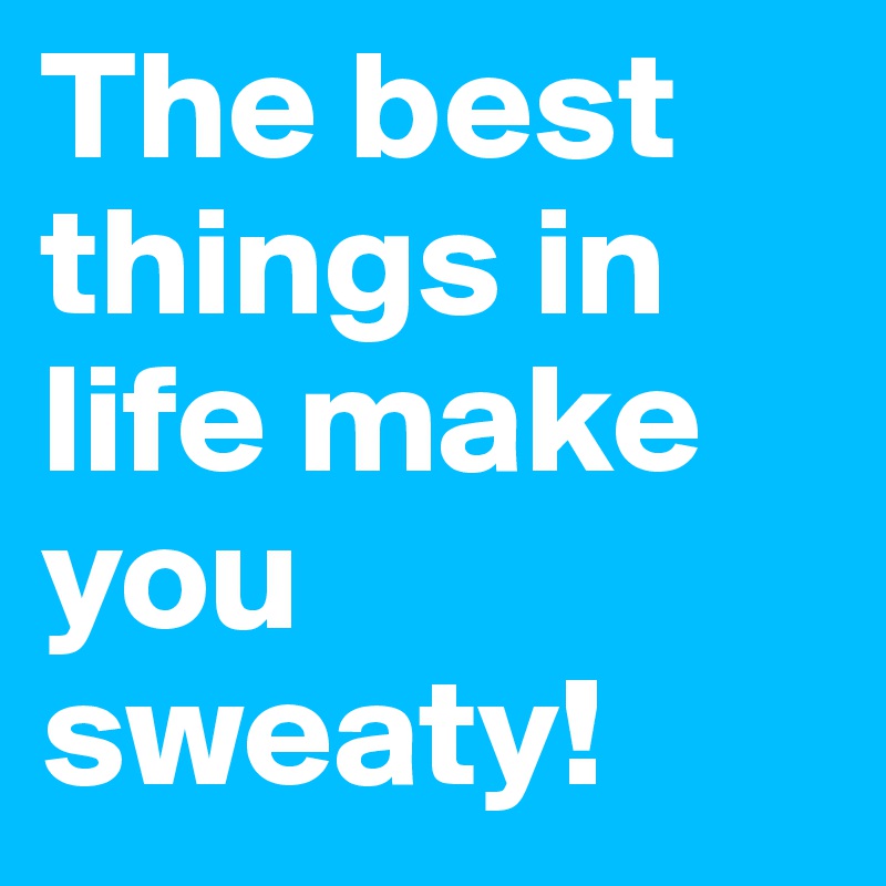 The best things in life make you sweaty!