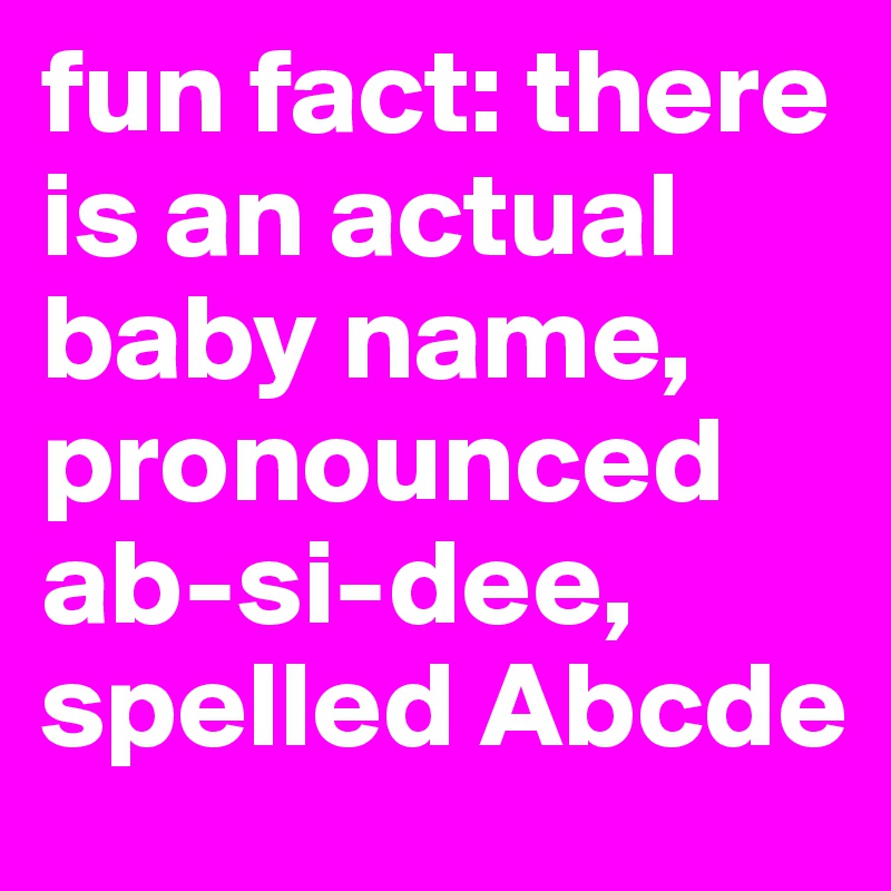 fun fact: there is an actual baby name, pronounced ab-si-dee, spelled Abcde