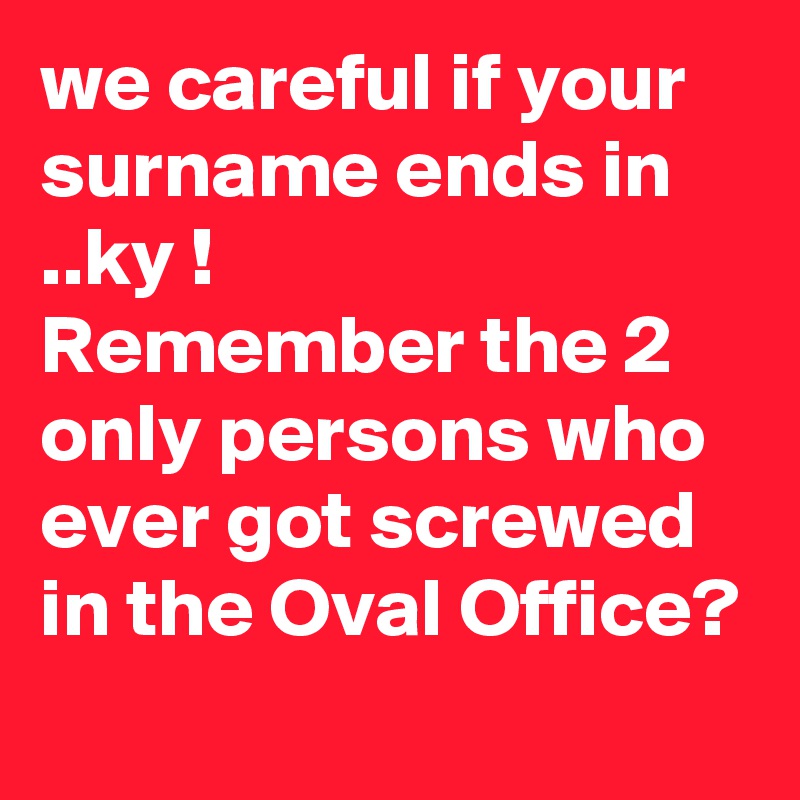 we careful if your surname ends in ..ky !
Remember the 2 only persons who ever got screwed in the Oval Office?
