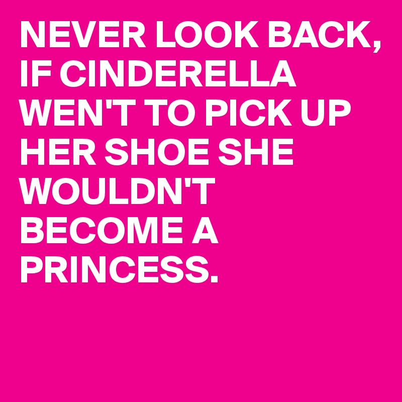 NEVER LOOK BACK, IF CINDERELLA WEN'T TO PICK UP HER SHOE SHE WOULDN'T BECOME A PRINCESS.

